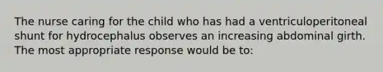 The nurse caring for the child who has had a ventriculoperitoneal shunt for hydrocephalus observes an increasing abdominal girth. The most appropriate response would be to: