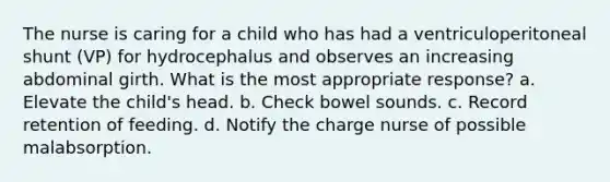 The nurse is caring for a child who has had a ventriculoperitoneal shunt (VP) for hydrocephalus and observes an increasing abdominal girth. What is the most appropriate response? a. Elevate the child's head. b. Check bowel sounds. c. Record retention of feeding. d. Notify the charge nurse of possible malabsorption.