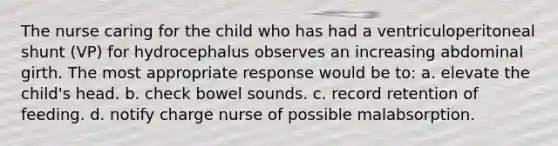 The nurse caring for the child who has had a ventriculoperitoneal shunt (VP) for hydrocephalus observes an increasing abdominal girth. The most appropriate response would be to: a. elevate the child's head. b. check bowel sounds. c. record retention of feeding. d. notify charge nurse of possible malabsorption.