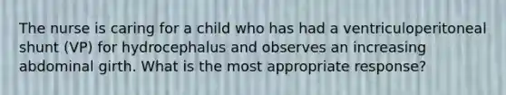 The nurse is caring for a child who has had a ventriculoperitoneal shunt (VP) for hydrocephalus and observes an increasing abdominal girth. What is the most appropriate response?