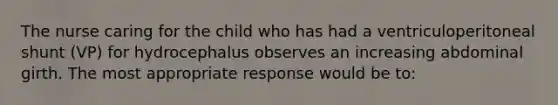 The nurse caring for the child who has had a ventriculoperitoneal shunt (VP) for hydrocephalus observes an increasing abdominal girth. The most appropriate response would be to: