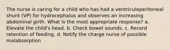 The nurse is caring for a child who has had a ventriculoperitoneal shunt (VP) for hydrocephalus and observes an increasing abdominal girth. What is the most appropriate response? a. Elevate the child's head. b. Check bowel sounds. c. Record retention of feeding. d. Notify the charge nurse of possible malabsorption