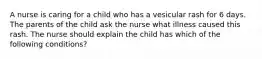 A nurse is caring for a child who has a vesicular rash for 6 days. The parents of the child ask the nurse what illness caused this rash. The nurse should explain the child has which of the following conditions?