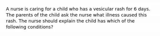 A nurse is caring for a child who has a vesicular rash for 6 days. The parents of the child ask the nurse what illness caused this rash. The nurse should explain the child has which of the following conditions?