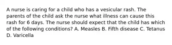 A nurse is caring for a child who has a vesicular rash. The parents of the child ask the nurse what illness can cause this rash for 6 days. The nurse should expect that the child has which of the following conditions? A. Measles B. Fifth disease C. Tetanus D. Varicella