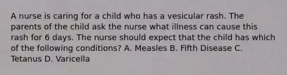 A nurse is caring for a child who has a vesicular rash. The parents of the child ask the nurse what illness can cause this rash for 6 days. The nurse should expect that the child has which of the following conditions? A. Measles B. Fifth Disease C. Tetanus D. Varicella