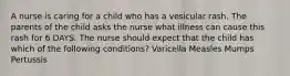 A nurse is caring for a child who has a vesicular rash. The parents of the child asks the nurse what illness can cause this rash for 6 DAYS. The nurse should expect that the child has which of the following conditions? Varicella Measles Mumps Pertussis