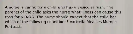 A nurse is caring for a child who has a vesicular rash. The parents of the child asks the nurse what illness can cause this rash for 6 DAYS. The nurse should expect that the child has which of the following conditions? Varicella Measles Mumps Pertussis