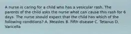 A nurse is caring for a child who has a vesicular rash. The parents of the child asks the nurse what can cause this rash for 6 days. The nurse should expect that the child has which of the following conditions? A. Measles B. Fifth disease C. Tetanus D. Varicella