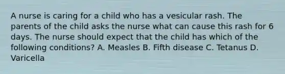 A nurse is caring for a child who has a vesicular rash. The parents of the child asks the nurse what can cause this rash for 6 days. The nurse should expect that the child has which of the following conditions? A. Measles B. Fifth disease C. Tetanus D. Varicella