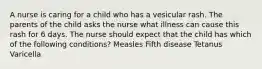 A nurse is caring for a child who has a vesicular rash. The parents of the child asks the nurse what illness can cause this rash for 6 days. The nurse should expect that the child has which of the following conditions? Measles Fifth disease Tetanus Varicella