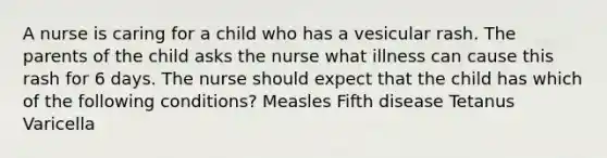 A nurse is caring for a child who has a vesicular rash. The parents of the child asks the nurse what illness can cause this rash for 6 days. The nurse should expect that the child has which of the following conditions? Measles Fifth disease Tetanus Varicella