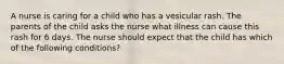 A nurse is caring for a child who has a vesicular rash. The parents of the child asks the nurse what illness can cause this rash for 6 days. The nurse should expect that the child has which of the following conditions?