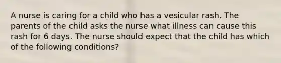 A nurse is caring for a child who has a vesicular rash. The parents of the child asks the nurse what illness can cause this rash for 6 days. The nurse should expect that the child has which of the following conditions?