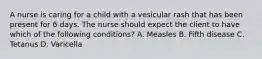 A nurse is caring for a child with a vesicular rash that has been present for 6 days. The nurse should expect the client to have which of the following conditions? A. Measles B. Fifth disease C. Tetanus D. Varicella