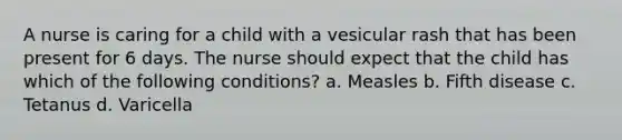 A nurse is caring for a child with a vesicular rash that has been present for 6 days. The nurse should expect that the child has which of the following conditions? a. Measles b. Fifth disease c. Tetanus d. Varicella