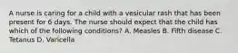 A nurse is caring for a child with a vesicular rash that has been present for 6 days. The nurse should expect that the child has which of the following conditions? A. Measles B. Fifth disease C. Tetanus D. Varicella