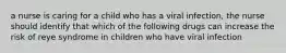a nurse is caring for a child who has a viral infection, the nurse should identify that which of the following drugs can increase the risk of reye syndrome in children who have viral infection
