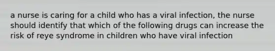 a nurse is caring for a child who has a viral infection, the nurse should identify that which of the following drugs can increase the risk of reye syndrome in children who have viral infection