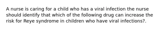 A nurse is caring for a child who has a viral infection the nurse should identify that which of the following drug can increase the risk for Reye syndrome in children who have viral infections?.