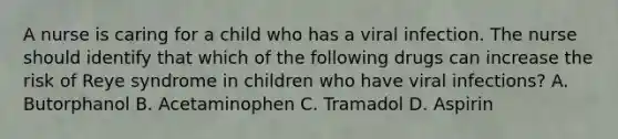 A nurse is caring for a child who has a viral infection. The nurse should identify that which of the following drugs can increase the risk of Reye syndrome in children who have viral infections? A. Butorphanol B. Acetaminophen C. Tramadol D. Aspirin