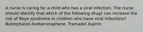 A nurse is caring for a child who has a viral infection. The nurse should identify that which of the following drugs can increase the risk of Reye syndrome in children who have viral infections? Butorphanol Acetaminophene. Tramadol Aspirin