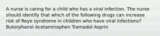 A nurse is caring for a child who has a viral infection. The nurse should identify that which of the following drugs can increase risk of Reye syndrome in children who have viral infections? Butorphanol Acetaminophen Tramadol Asprin