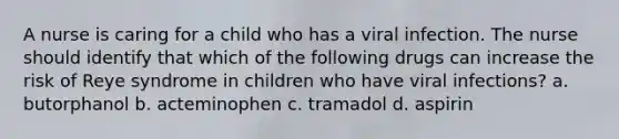 A nurse is caring for a child who has a viral infection. The nurse should identify that which of the following drugs can increase the risk of Reye syndrome in children who have viral infections? a. butorphanol b. acteminophen c. tramadol d. aspirin