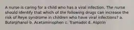 A nurse is caring for a child who has a viral infection. The nurse should identify that which of the following drugs can increase the risk of Reye syndrome in children who have viral infections? a. Butorphanol b. Acetaminophen c. Tramadol d. Aspirin