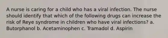 A nurse is caring for a child who has a viral infection. The nurse should identify that which of the following drugs can increase the risk of Reye syndrome in children who have viral infections? a. Butorphanol b. Acetaminophen c. Tramadol d. Aspirin