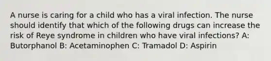 A nurse is caring for a child who has a viral infection. The nurse should identify that which of the following drugs can increase the risk of Reye syndrome in children who have viral infections? A: Butorphanol B: Acetaminophen C: Tramadol D: Aspirin