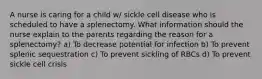 A nurse is caring for a child w/ sickle cell disease who is scheduled to have a splenectomy. What information should the nurse explain to the parents regarding the reason for a splenectomy? a) To decrease potential for infection b) To prevent splenic sequestration c) To prevent sickling of RBCs d) To prevent sickle cell crisis