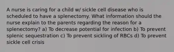 A nurse is caring for a child w/ sickle cell disease who is scheduled to have a splenectomy. What information should the nurse explain to the parents regarding the reason for a splenectomy? a) To decrease potential for infection b) To prevent splenic sequestration c) To prevent sickling of RBCs d) To prevent sickle cell crisis