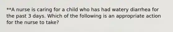 **A nurse is caring for a child who has had watery diarrhea for the past 3 days. Which of the following is an appropriate action for the nurse to take?