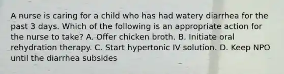 A nurse is caring for a child who has had watery diarrhea for the past 3 days. Which of the following is an appropriate action for the nurse to take? A. Offer chicken broth. B. Initiate oral rehydration therapy. C. Start hypertonic IV solution. D. Keep NPO until the diarrhea subsides