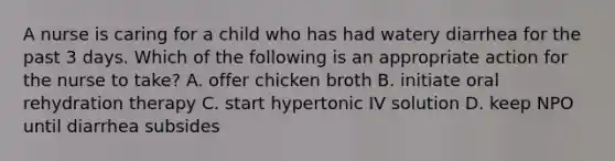 A nurse is caring for a child who has had watery diarrhea for the past 3 days. Which of the following is an appropriate action for the nurse to take? A. offer chicken broth B. initiate oral rehydration therapy C. start hypertonic IV solution D. keep NPO until diarrhea subsides