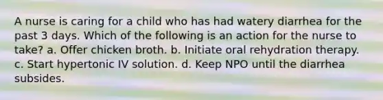 A nurse is caring for a child who has had watery diarrhea for the past 3 days. Which of the following is an action for the nurse to take? a. Offer chicken broth. b. Initiate oral rehydration therapy. c. Start hypertonic IV solution. d. Keep NPO until the diarrhea subsides.