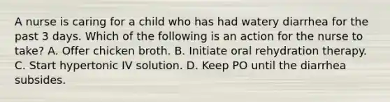 A nurse is caring for a child who has had watery diarrhea for the past 3 days. Which of the following is an action for the nurse to take? A. Offer chicken broth. B. Initiate oral rehydration therapy. C. Start hypertonic IV solution. D. Keep PO until the diarrhea subsides.