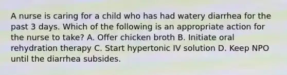 A nurse is caring for a child who has had watery diarrhea for the past 3 days. Which of the following is an appropriate action for the nurse to take? A. Offer chicken broth B. Initiate oral rehydration therapy C. Start hypertonic IV solution D. Keep NPO until the diarrhea subsides.