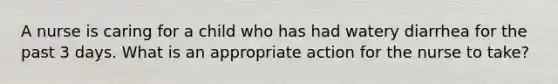 A nurse is caring for a child who has had watery diarrhea for the past 3 days. What is an appropriate action for the nurse to take?