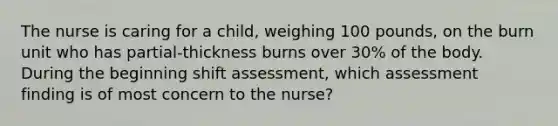 The nurse is caring for a child, weighing 100 pounds, on the burn unit who has partial-thickness burns over 30% of the body. During the beginning shift assessment, which assessment finding is of most concern to the nurse?