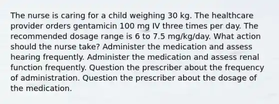 The nurse is caring for a child weighing 30 kg. The healthcare provider orders gentamicin 100 mg IV three times per day. The recommended dosage range is 6 to 7.5 mg/kg/day. What action should the nurse take? Administer the medication and assess hearing frequently. Administer the medication and assess renal function frequently. Question the prescriber about the frequency of administration. Question the prescriber about the dosage of the medication.