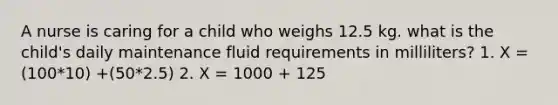 A nurse is caring for a child who weighs 12.5 kg. what is the child's daily maintenance fluid requirements in milliliters? 1. X = (100*10) +(50*2.5) 2. X = 1000 + 125