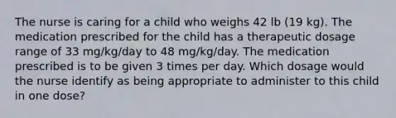 The nurse is caring for a child who weighs 42 lb (19 kg). The medication prescribed for the child has a therapeutic dosage range of 33 mg/kg/day to 48 mg/kg/day. The medication prescribed is to be given 3 times per day. Which dosage would the nurse identify as being appropriate to administer to this child in one dose?