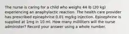 The nurse is caring for a child who weighs 44 lb (20 kg) experiencing an anaphylactic reaction. The health care provider has prescribed epinephrine 0.01 mg/kg injection. Epinephrine is supplied at 1mg in 10 ml. How many milliliters will the nurse administer? Record your answer using a whole number.