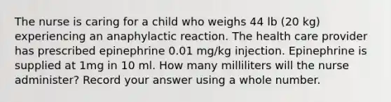 The nurse is caring for a child who weighs 44 lb (20 kg) experiencing an anaphylactic reaction. The health care provider has prescribed epinephrine 0.01 mg/kg injection. Epinephrine is supplied at 1mg in 10 ml. How many milliliters will the nurse administer? Record your answer using a whole number.