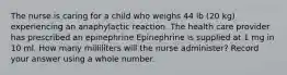 The nurse is caring for a child who weighs 44 lb (20 kg) experiencing an anaphylactic reaction. The health care provider has prescribed an epinephrine Epinephrine is supplied at 1 mg in 10 ml. How many milliliters will the nurse administer? Record your answer using a whole number.