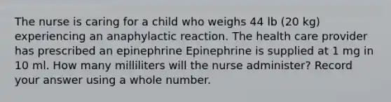 The nurse is caring for a child who weighs 44 lb (20 kg) experiencing an anaphylactic reaction. The health care provider has prescribed an epinephrine Epinephrine is supplied at 1 mg in 10 ml. How many milliliters will the nurse administer? Record your answer using a whole number.