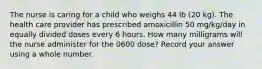 The nurse is caring for a child who weighs 44 lb (20 kg). The health care provider has prescribed amoxicillin 50 mg/kg/day in equally divided doses every 6 hours. How many milligrams will the nurse administer for the 0600 dose? Record your answer using a whole number.