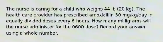 The nurse is caring for a child who weighs 44 lb (20 kg). The health care provider has prescribed amoxicillin 50 mg/kg/day in equally divided doses every 6 hours. How many milligrams will the nurse administer for the 0600 dose? Record your answer using a whole number.